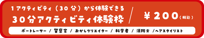 1アクティビティ(30分)から体験できる30分アクティビティ体験枠/200円(税込) ボートレーサー/警察官/おかしクリエイター/消防士/科学者